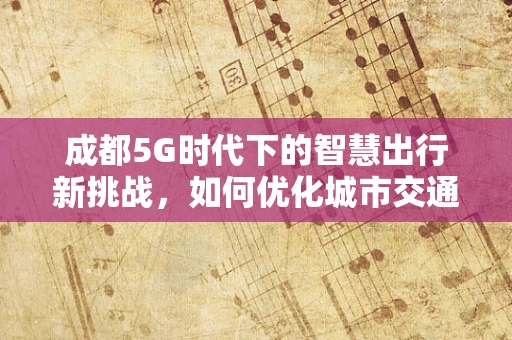 成都5G时代下的智慧出行新挑战，如何优化城市交通网络？
