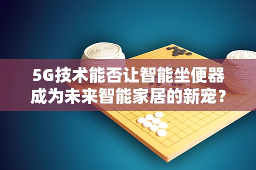 5G技术能否让智能坐便器成为未来智能家居的新宠？