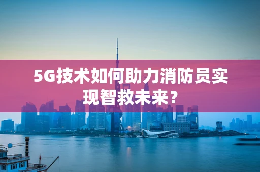 5G技术如何助力消防员实现智救未来？