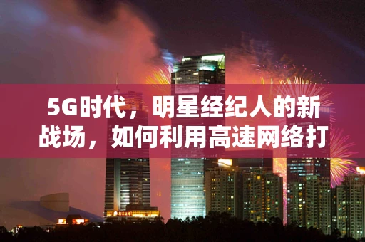 5G时代，明星经纪人的新战场，如何利用高速网络打造明星的数字影响力？