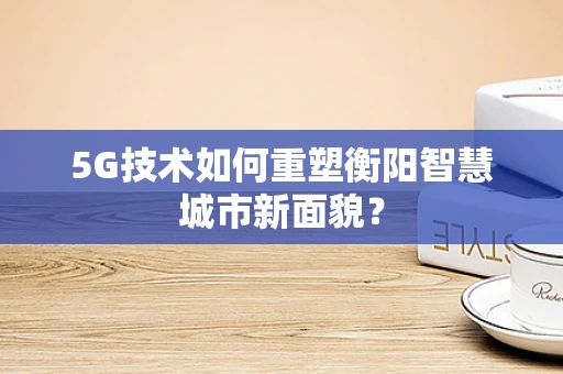 5G技术如何重塑衡阳智慧城市新面貌？