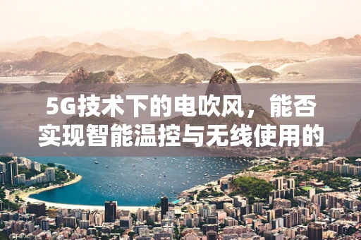 5G技术下的电吹风，能否实现智能温控与无线使用的革新？