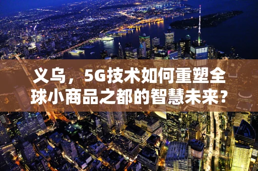 义乌，5G技术如何重塑全球小商品之都的智慧未来？
