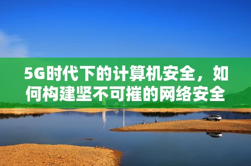 5G时代下的计算机安全，如何构建坚不可摧的网络安全防线？
