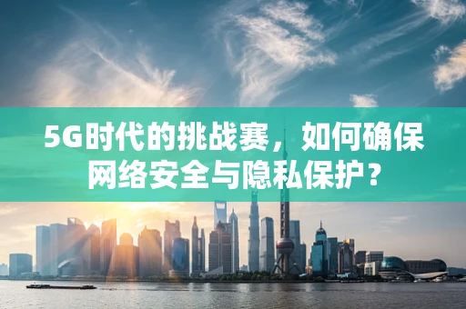 5G时代的挑战赛，如何确保网络安全与隐私保护？