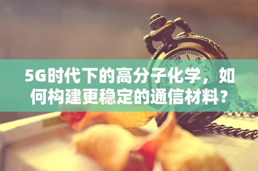 5G时代下的高分子化学，如何构建更稳定的通信材料？