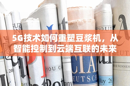 5G技术如何重塑豆浆机，从智能控制到云端互联的未来之路？
