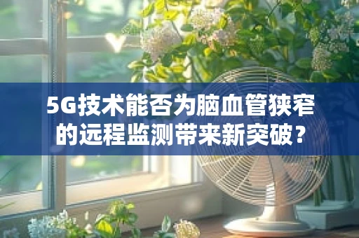 5G技术能否为脑血管狭窄的远程监测带来新突破？