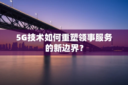 5G技术如何重塑领事服务的新边界？