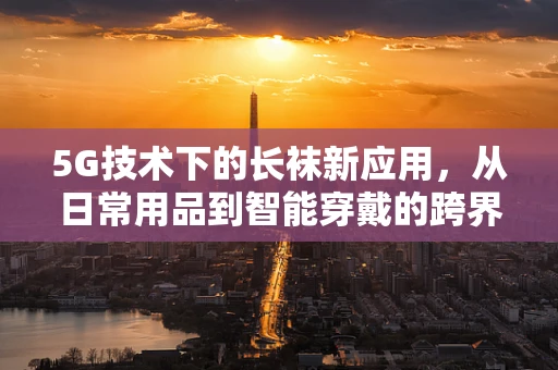 5G技术下的长袜新应用，从日常用品到智能穿戴的跨界探索