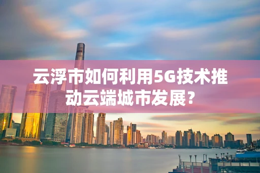 云浮市如何利用5G技术推动云端城市发展？