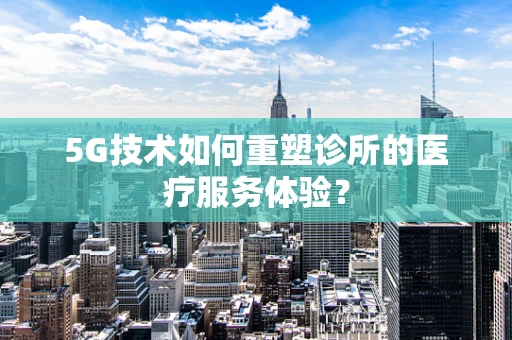 5G技术如何重塑诊所的医疗服务体验？
