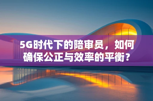 5G时代下的陪审员，如何确保公正与效率的平衡？