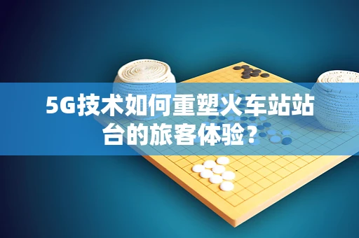 5G技术如何重塑火车站站台的旅客体验？