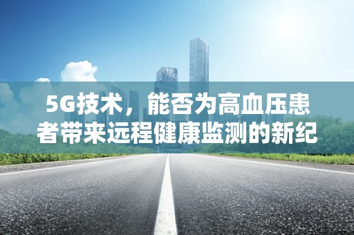 5G技术，能否为高血压患者带来远程健康监测的新纪元？