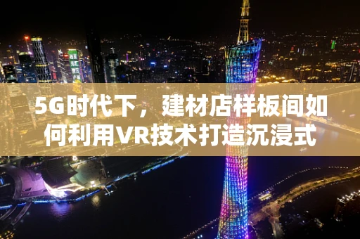 5G时代下，建材店样板间如何利用VR技术打造沉浸式体验？