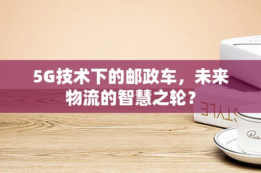 5G技术下的邮政车，未来物流的智慧之轮？