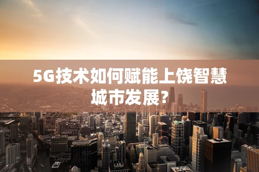5G技术如何赋能上饶智慧城市发展？