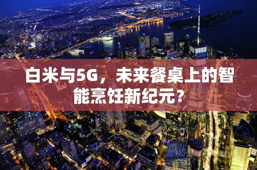白米与5G，未来餐桌上的智能烹饪新纪元？