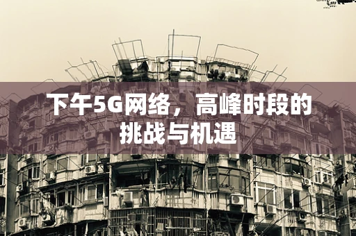 下午5G网络，高峰时段的挑战与机遇