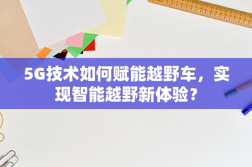 5G技术如何赋能越野车，实现智能越野新体验？