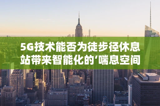 5G技术能否为徒步径休息站带来智能化的‘喘息空间’？