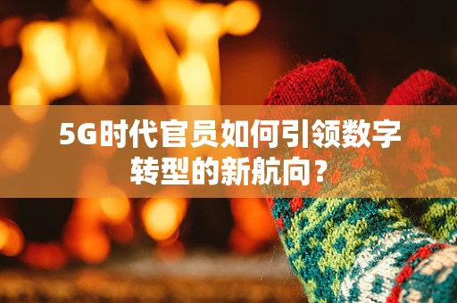 5G时代官员如何引领数字转型的新航向？