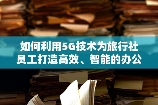 如何利用5G技术为旅行社员工打造高效、智能的办公体验？