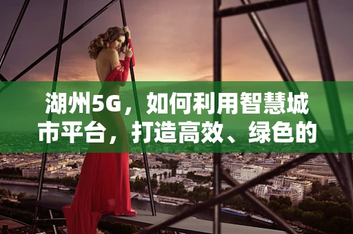 湖州5G，如何利用智慧城市平台，打造高效、绿色的未来？