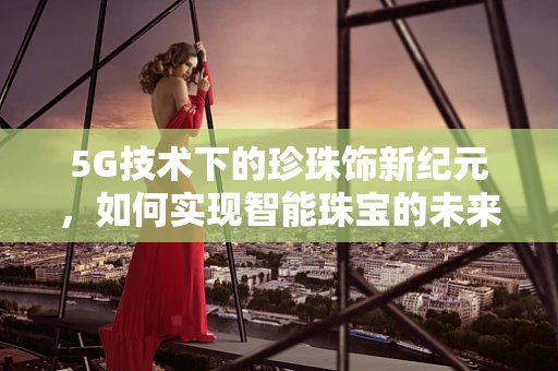 5G技术下的珍珠饰新纪元，如何实现智能珠宝的未来？
