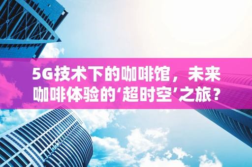 5G技术下的咖啡馆，未来咖啡体验的‘超时空’之旅？