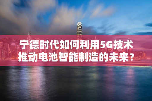 宁德时代如何利用5G技术推动电池智能制造的未来？