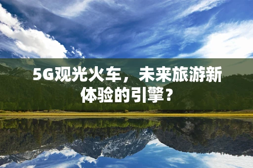 5G观光火车，未来旅游新体验的引擎？