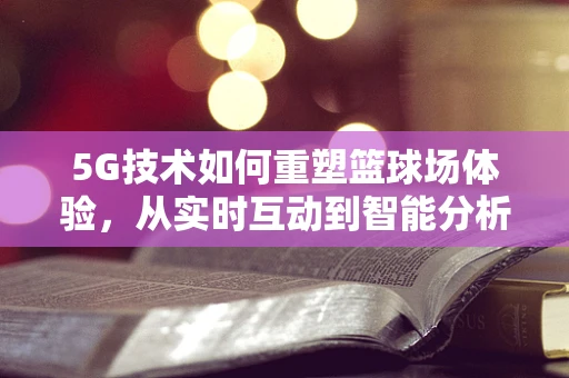 5G技术如何重塑篮球场体验，从实时互动到智能分析