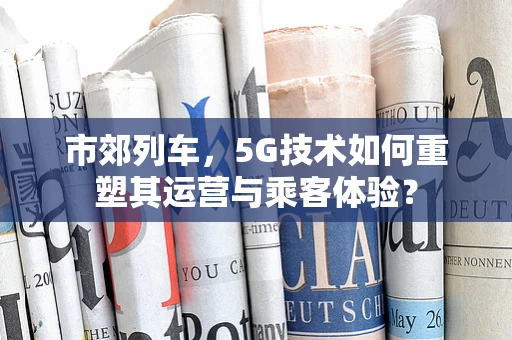 市郊列车，5G技术如何重塑其运营与乘客体验？