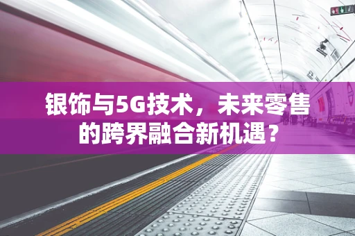 银饰与5G技术，未来零售的跨界融合新机遇？