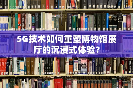 5G技术如何重塑博物馆展厅的沉浸式体验？