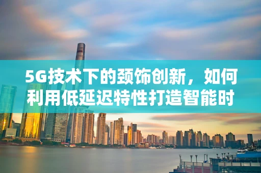 5G技术下的颈饰创新，如何利用低延迟特性打造智能时尚新风尚？