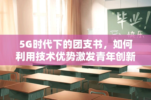 5G时代下的团支书，如何利用技术优势激发青年创新活力？