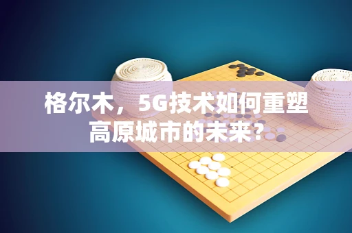 格尔木，5G技术如何重塑高原城市的未来？