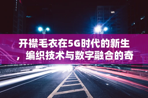 开襟毛衣在5G时代的新生，编织技术与数字融合的奇妙碰撞？