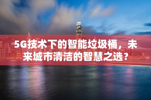 5G技术下的智能垃圾桶，未来城市清洁的智慧之选？