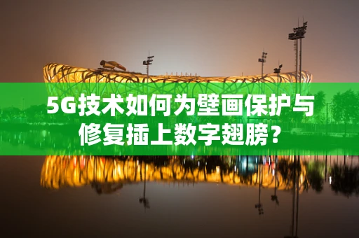 5G技术如何为壁画保护与修复插上数字翅膀？