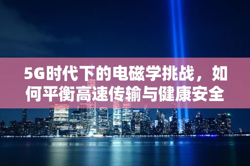 5G时代下的电磁学挑战，如何平衡高速传输与健康安全？