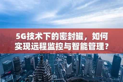 5G技术下的密封罐，如何实现远程监控与智能管理？