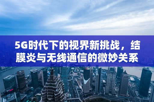 5G时代下的视界新挑战，结膜炎与无线通信的微妙关系