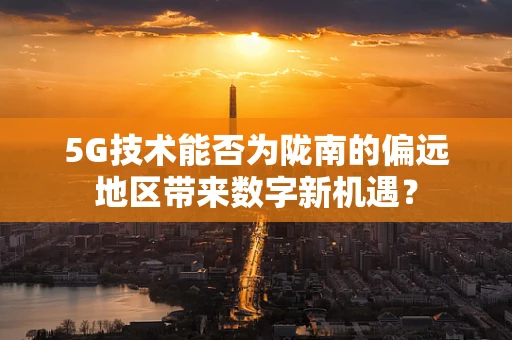 5G技术能否为陇南的偏远地区带来数字新机遇？