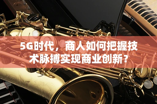 5G时代，商人如何把握技术脉搏实现商业创新？