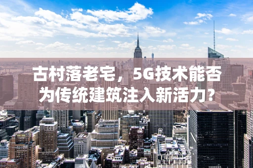 古村落老宅，5G技术能否为传统建筑注入新活力？