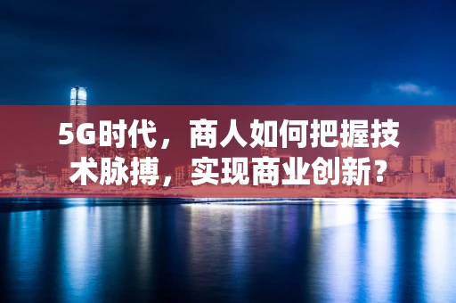 5G时代，商人如何把握技术脉搏，实现商业创新？